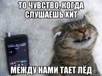 то чувство, когда слушаешь хит между нами тает лёд