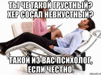 ты че такой грустный? хер сосал невкустный? такой из вас психолог, если честно.