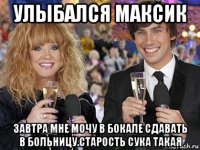 улыбался максик завтра мне мочу в бокале сдавать в больницу.старость сука такая