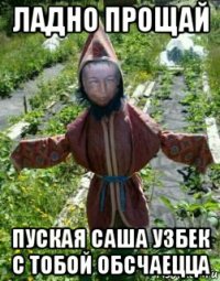 ладно прощай пуская саша узбек с тобой обсчаецца