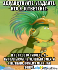 здравствуйте. угадайте, кто я. (ответ) нет. я не просто пупсень, я - пупсалькуатль зелёный змей. и я не знаю, почему меня так зовут.