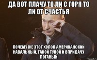 да вот плачу то ли с горя то ли от счастья почему же этот холоп американский навальный, такой тупой и впридачу поганый