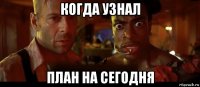 когда узнал план на сегодня