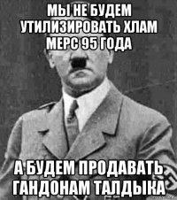 мы не будем утилизировать хлам мерс 95 года а будем продавать гандонам талдыка