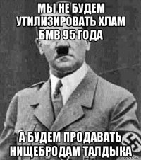мы не будем утилизировать хлам бмв 95 года а будем продавать нищебродам талдыка