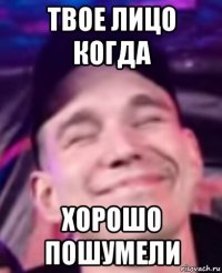 твое лицо когда хорошо пошумели