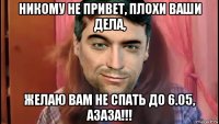 никому не привет, плохи ваши дела, желаю вам не спать до 6.05, азаза!!!
