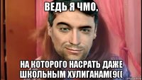 ведь я чмо, на которого насрать даже школьным хулиганам(9((