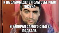 и на самом деле я сам себе рвал лизуна и запирал самого себя в подвале.