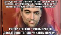 однажды у риггера спросили: "за 25 лет вашей службы вы прекрасно справлялись со всеми заданиями, при этом никого не убив. как вы с этим справлялись?" риггер ответил: "очень просто, достаточно только унизить жертву..."