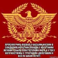  арiйскiй римъ воевал с босыми ногами в сандалиях,коротких плащах,с короткими мечами-а были властителями мира-а у тех у кого костюмы с троечками-двоечками и всё по швам летит!