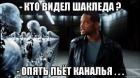 - кто видел шакледа ? - опять пьёт каналья . . .