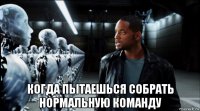  когда пытаешься собрать нормальную команду