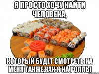 я просто хочу найти человека, который будет смотреть на меня также,как я на роллы