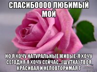 спасибоооо любимый мой но я хочу натуральные живые-я хочу сегодня я хочу сейчас...(шутка) твоя красивая и неповторимая г