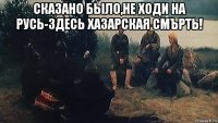 сказано было,не ходи на русь-здесь хазарская смърть! 