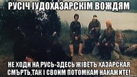 русiч iудохазарскiм вождям не ходи на русь-здесь жiвётъ хазарская смърть,так i своим потомкам накажите!
