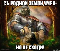 съ родной земли,умри- но не сходи!