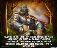  родился ли на земле тот человек,согрет ли лучами солнца тот что хотел бы подчинить землю нашу.чужой земли нам не надобно,но и своей никому не отдадим!так было и так будет*пусть ведают все!