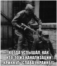  когда услышал, как кто-то из канализации крикнул "слава украине !"