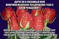 дорогой и любимый мой мужчина!искренне поздравляю тебя с днем рождения!!! желаю всего самого наилучшего!всех земных благ тебе!-борись за нашу любовь не отступай чего бы там не было...не теряй меня.держи меня крепко-я же твоя твоя и твоя геля