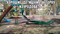 "хорошие" детишки, так горку изуродовать 
