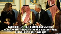  на пикник еду - желтосиний. на рыбалку - желтосиний. сплю-желтосиний. я же не украинец. мне сложно выдержать, да?