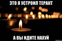 это я устроил теракт а вы идите нахуй