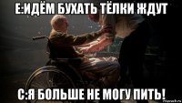 е:идём бухать тёлки ждут с:я больше не могу пить!