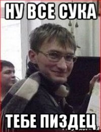 ну все сука тебе пиздец