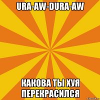 ura-aw-dura-aw какова ты хуя перекрасился