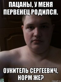пацаны, у меня первенец родился. оукитель сергеевич, норм же?