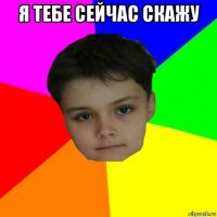 я тебе сейчас скажу 