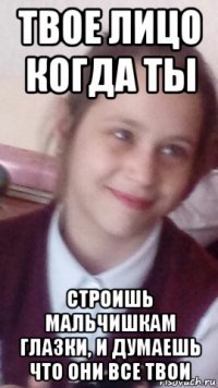 твое лицо когда ты строишь мальчишкам глазки, и думаешь что они все твои