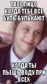 твое лицо когда тебе все буль-булькают когда ты пьешь воду при всех