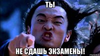 ты не сдашь экзамены!