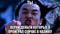 ты верни деньги которые я проиграл сейчас в казике!