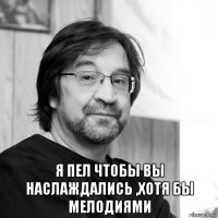  я пел чтобы вы наслаждались ,хотя бы мелодиями