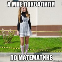 а мне похвалили по математике
