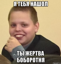 я тебя нашол ты жертва боборотня