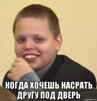  когда хочешь насрать другу под дверь