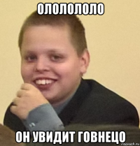 ололололо он увидит говнецо