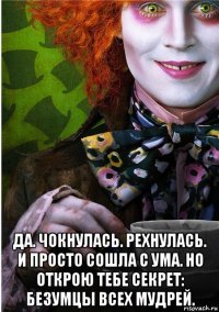  да. чокнулась. рехнулась. и просто сошла с ума. но открою тебе секрет: безумцы всех мудрей.