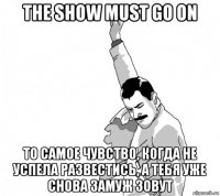 the show must go on то самое чувство, когда не успела развестись, а тебя уже снова замуж зовут
