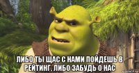  либо ты щас с нами пойдешь в рейтинг, либо забудь о нас
