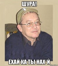 шура! ехай ка ты нах*й