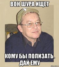 вон шура ищет кому бы полизать. дай ему