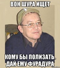 вон шура ищет кому бы полизать. дай ему фурадура