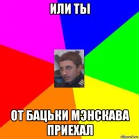 или ты от бацьки мэнскава приехал
