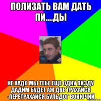 полизать вам дать пи....ды не надо мы тебе еще одну пизду дадим будет аж две трахайся -перетрахайся бульдог вонючий